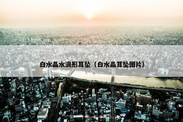 白水晶水滴形耳坠(白水晶耳坠图片) 白水晶水滴形耳坠(白水晶耳坠图片)