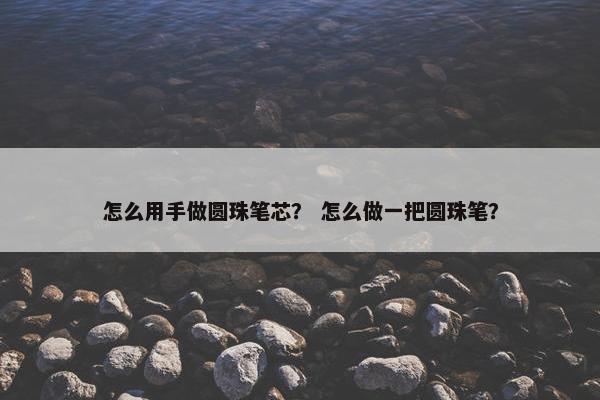 怎么用手做圆珠笔芯？ 怎么做一把圆珠笔？
