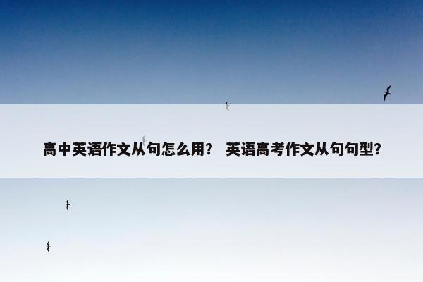 高中英语作文从句怎么用? 英语高考作文从句句型? 高中英语作文从句怎么用? 英语高考作文从句句型?