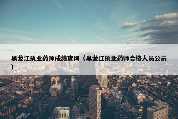 黑龙江执业药师成绩查询(黑龙江执业药师合格人员公示) 黑龙江执业药师成绩查询(黑龙江执业药师合格人员公示)