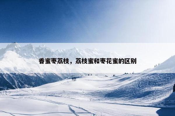 香蜜枣荔枝,荔枝蜜和枣花蜜的区别 香蜜枣荔枝,荔枝蜜和枣花蜜的区别