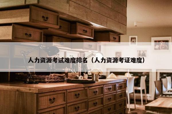 人力资源考试难度排名(人力资源考证难度) 人力资源考试难度排名(人力资源考证难度)