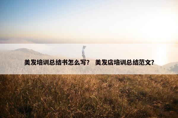 美发培训总结书怎么写? 美发店培训总结范文? 美发培训总结书怎么写? 美发店培训总结范文?