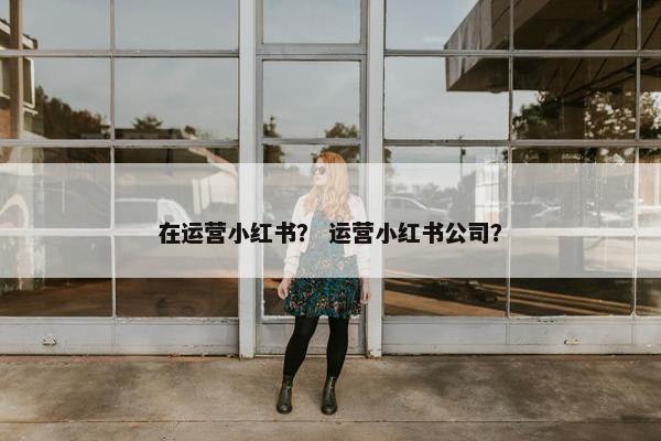 在运营小红书? 运营小红书公司? 在运营小红书? 运营小红书公司?