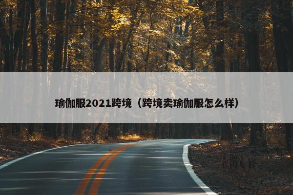 瑜伽服2021跨境(跨境卖瑜伽服怎么样) 瑜伽服2021跨境(跨境卖瑜伽服怎么样)