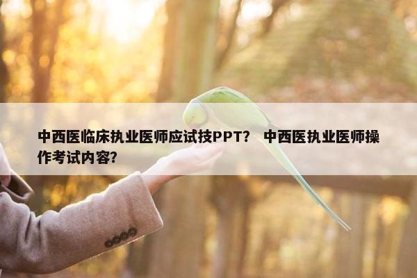 中西医临床执业医师应试技PPT? 中西医执业医师操作考试内容? 中西医临床执业医师应试技PPT? 中西医执业医师操作考试内容?