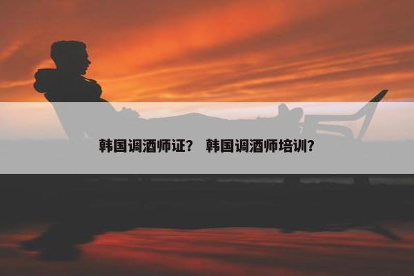韩国调酒师证? 韩国调酒师培训? 韩国调酒师证? 韩国调酒师培训?