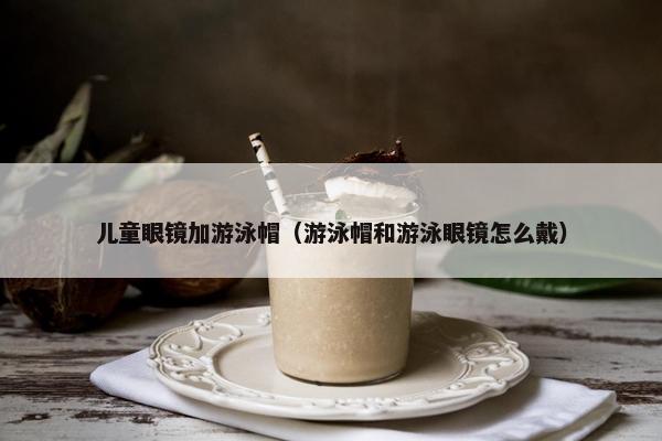 儿童眼镜加游泳帽(游泳帽和游泳眼镜怎么戴) 儿童眼镜加游泳帽(游泳帽和游泳眼镜怎么戴)