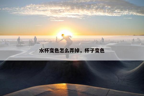 水杯变色怎么弄掉,杯子变色 水杯变色怎么弄掉,杯子变色