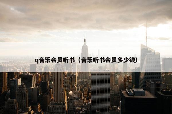q音乐会员听书(音乐听书会员多少钱) q音乐会员听书(音乐听书会员多少钱)