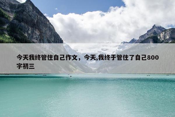 今天我终管住自己作文,今天,我终于管住了自己800字初三 今天我终管住自己作文,今天,我终于管住了自己800字初三
