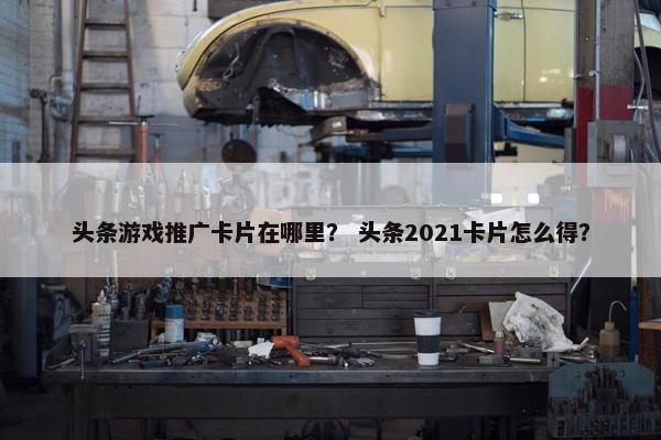 头条游戏推广卡片在哪里? 头条2021卡片怎么得? 头条游戏推广卡片在哪里? 头条2021卡片怎么得?