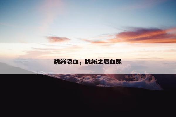 跳绳隐血,跳绳之后血尿 跳绳隐血,跳绳之后血尿