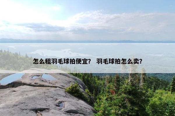 怎么租羽毛球拍便宜？ 羽毛球拍怎么卖？