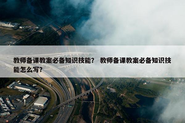 教师备课教案必备知识技能？ 教师备课教案必备知识技能怎么写？