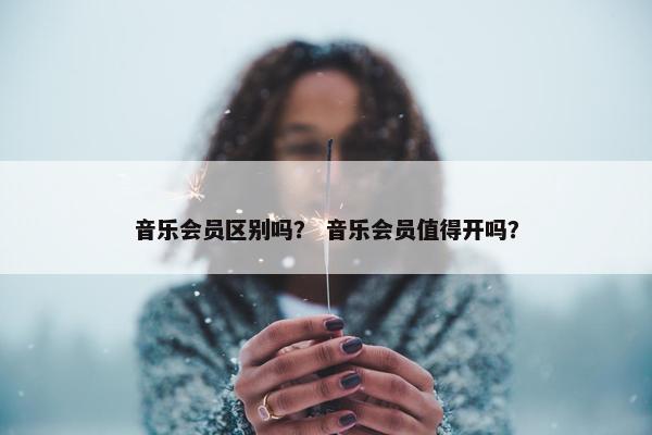 音乐会员区别吗？ 音乐会员值得开吗？
