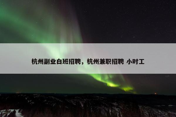 杭州副业白班招聘，杭州兼职招聘 小时工