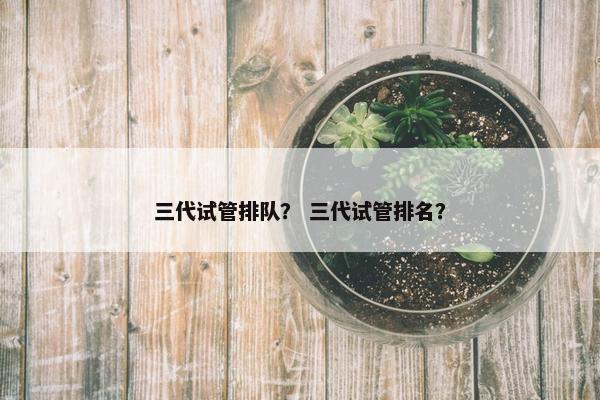 三代试管排队？ 三代试管排名？