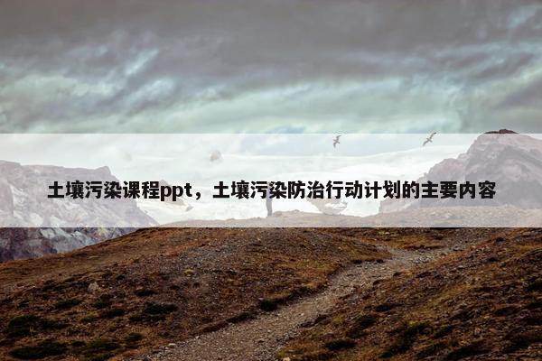土壤污染课程ppt，土壤污染防治行动计划的主要内容