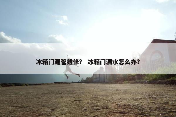 冰箱门漏管维修？ 冰箱门漏水怎么办？