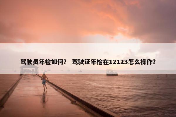 驾驶员年检如何？ 驾驶证年检在12123怎么操作？
