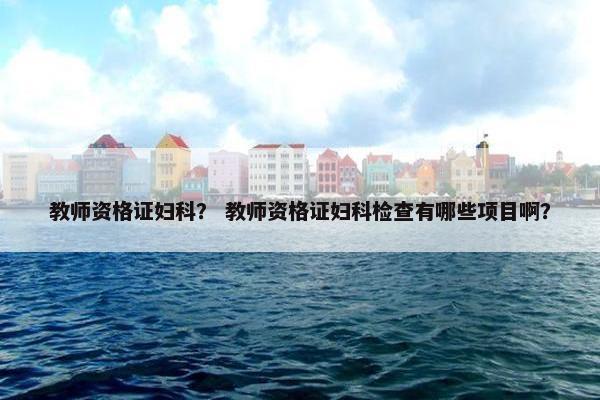 教师资格证妇科? 教师资格证妇科检查有哪些项目啊? 教师资格证妇科? 教师资格证妇科检查有哪些项目啊?