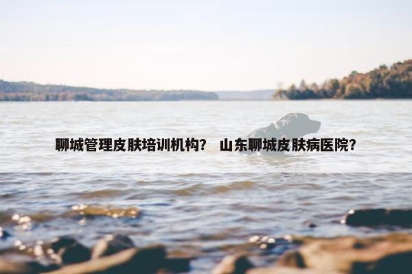 聊城管理皮肤培训机构? 山东聊城皮肤病医院? 聊城管理皮肤培训机构? 山东聊城皮肤病医院?