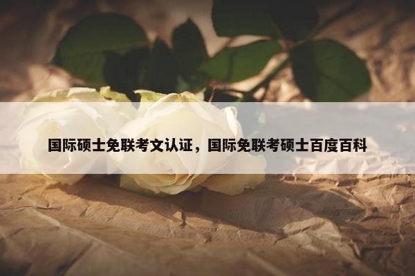 国际硕士免联考文认证,国际免联考硕士百度百科 国际硕士免联考文认证,国际免联考硕士百度百科