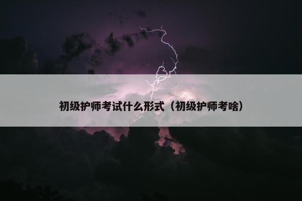 初级护师考试什么形式(初级护师考啥) 初级护师考试什么形式(初级护师考啥)