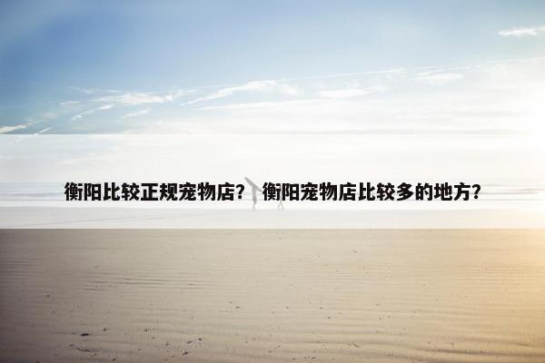 衡阳比较正规宠物店？ 衡阳宠物店比较多的地方？
