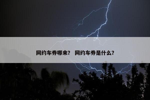 网约车券哪来? 网约车券是什么? 网约车券哪来? 网约车券是什么?