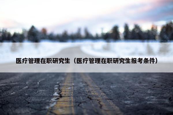 医疗管理在职研究生（医疗管理在职研究生报考条件）