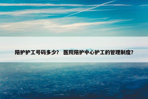 陪护护工号码多少? 医院陪护中心护工的管理制度? 陪护护工号码多少? 医院陪护中心护工的管理制度?