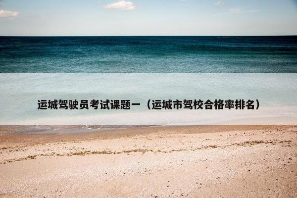 运城驾驶员考试课题一(运城市驾校合格率排名) 运城驾驶员考试课题一(运城市驾校合格率排名)