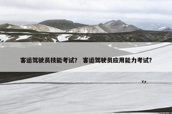 客运驾驶员技能考试? 客运驾驶员应用能力考试? 客运驾驶员技能考试? 客运驾驶员应用能力考试?