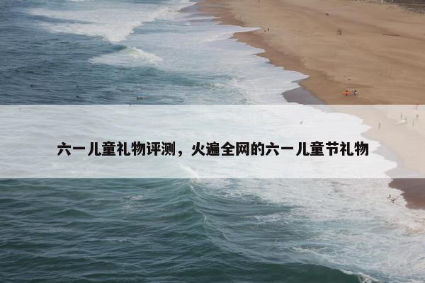 六一儿童礼物评测，火遍全网的六一儿童节礼物