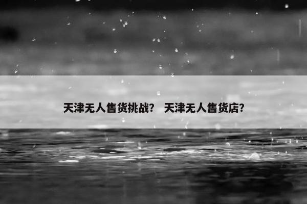 天津无人售货挑战? 天津无人售货店? 天津无人售货挑战? 天津无人售货店?