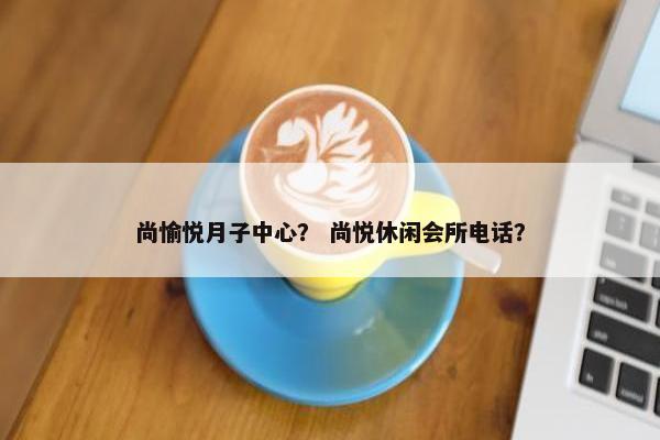 尚愉悦月子中心? 尚悦休闲会所电话? 尚愉悦月子中心? 尚悦休闲会所电话?