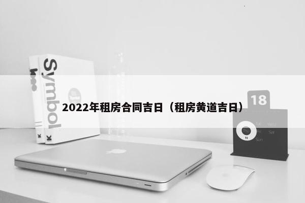 2022年租房合同吉日(租房黄道吉日) 2022年租房合同吉日(租房黄道吉日)