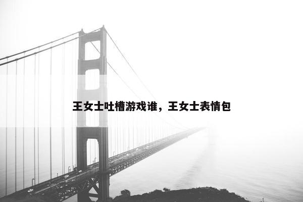 王女士吐槽游戏谁,王女士表情包 王女士吐槽游戏谁,王女士表情包