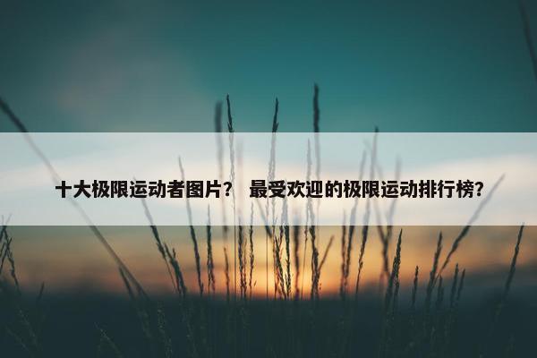十大极限运动者图片? 最受欢迎的极限运动排行榜? 十大极限运动者图片? 最受欢迎的极限运动排行榜?