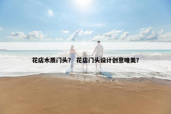 花店木质门头? 花店门头设计创意唯美? 花店木质门头? 花店门头设计创意唯美?