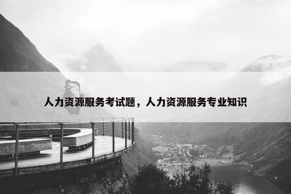 人力资源服务考试题,人力资源服务专业知识 人力资源服务考试题,人力资源服务专业知识