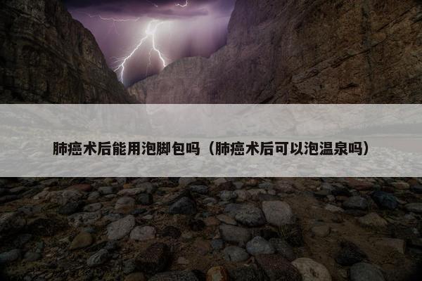 肺癌术后能用泡脚包吗(肺癌术后可以泡温泉吗) 肺癌术后能用泡脚包吗(肺癌术后可以泡温泉吗)