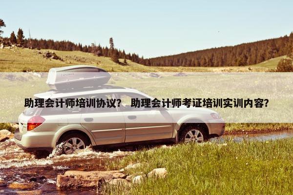 助理会计师培训协议？ 助理会计师考证培训实训内容？