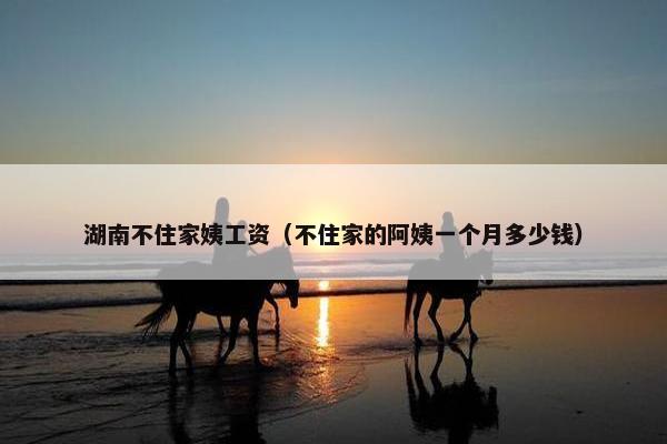 湖南不住家姨工资(不住家的阿姨一个月多少钱) 湖南不住家姨工资(不住家的阿姨一个月多少钱)