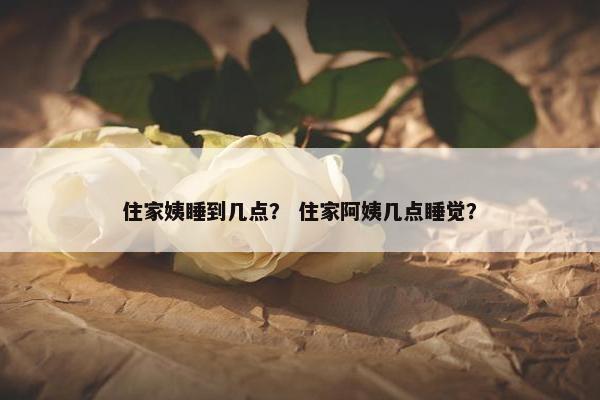 住家姨睡到几点? 住家阿姨几点睡觉? 住家姨睡到几点? 住家阿姨几点睡觉?