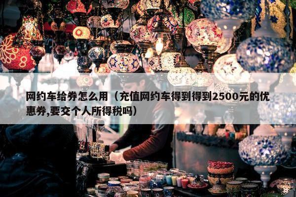 网约车给券怎么用（充值网约车得到得到2500元的优惠券,要交个人所得税吗）