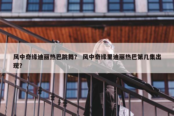 风中奇缘迪丽热巴跳舞? 风中奇缘里迪丽热巴第几集出现? 风中奇缘迪丽热巴跳舞? 风中奇缘里迪丽热巴第几集出现?