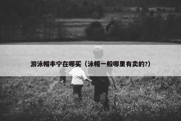 游泳帽丰宁在哪买（泳帽一般哪里有卖的?）